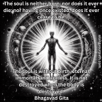 The soul is neither born, nor does it ever die; nor having once existed, does it ever cease to be. The soul is without birth, eternal, immortal, and ageless. It is not destroyed when the body is destroyed.~Bhagavad Gita~